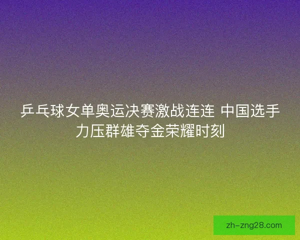 乒乓球女单奥运决赛激战连连 中国选手力压群雄夺金荣耀时刻