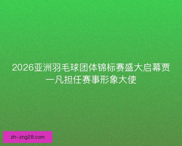 2026亚洲羽毛球团体锦标赛盛大启幕贾一凡担任赛事形象大使